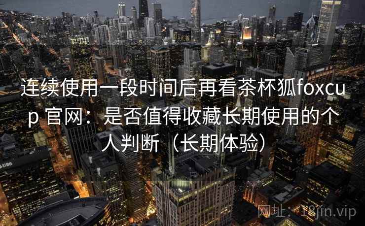 连续使用一段时间后再看茶杯狐foxcup 官网：是否值得收藏长期使用的个人判断（长期体验）