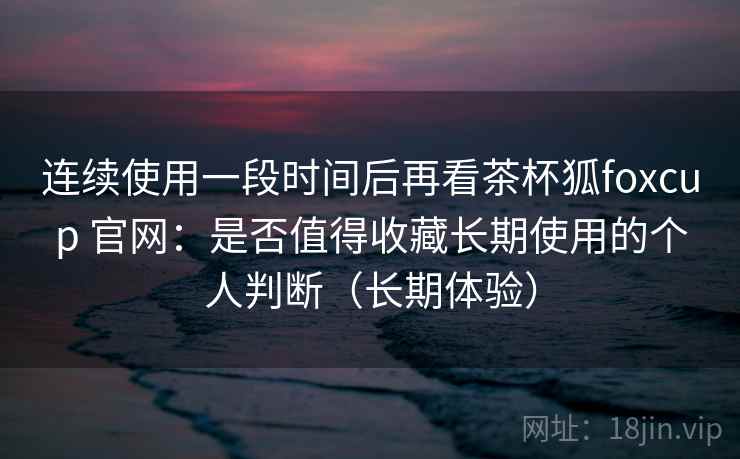 连续使用一段时间后再看茶杯狐foxcup 官网：是否值得收藏长期使用的个人判断（长期体验）