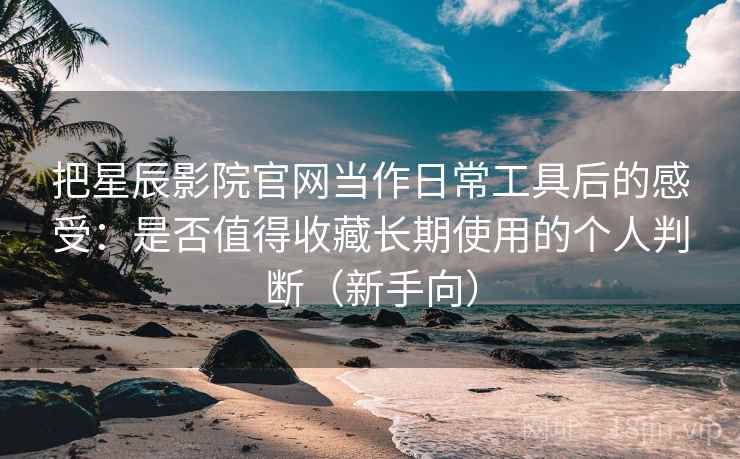 把星辰影院官网当作日常工具后的感受：是否值得收藏长期使用的个人判断（新手向）