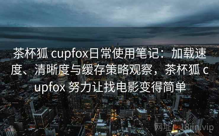 茶杯狐 cupfox日常使用笔记：加载速度、清晰度与缓存策略观察，茶杯狐 cupfox 努力让找电影变得简单