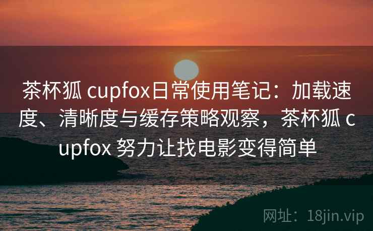 茶杯狐 cupfox日常使用笔记：加载速度、清晰度与缓存策略观察，茶杯狐 cupfox 努力让找电影变得简单