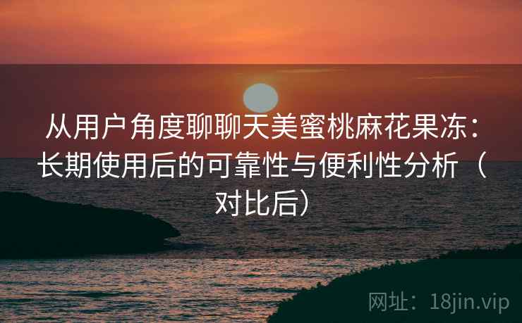 从用户角度聊聊天美蜜桃麻花果冻：长期使用后的可靠性与便利性分析（对比后）