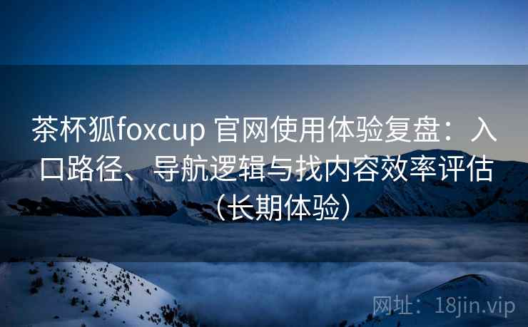 茶杯狐foxcup 官网使用体验复盘：入口路径、导航逻辑与找内容效率评估（长期体验）