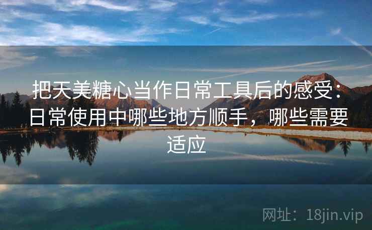 把天美糖心当作日常工具后的感受：日常使用中哪些地方顺手，哪些需要适应