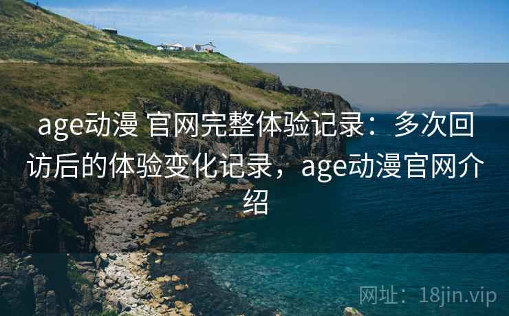 age动漫 官网完整体验记录：多次回访后的体验变化记录，age动漫官网介绍