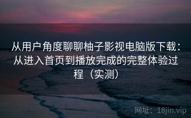 从用户角度聊聊柚子影视电脑版下载：从进入首页到播放完成的完整体验过程（实测）