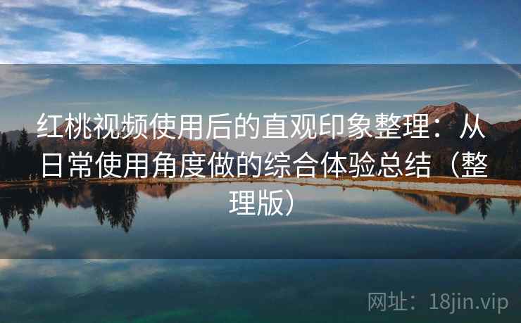 红桃视频使用后的直观印象整理：从日常使用角度做的综合体验总结（整理版）