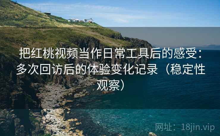 把红桃视频当作日常工具后的感受：多次回访后的体验变化记录（稳定性观察）