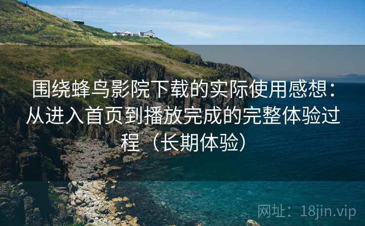 围绕蜂鸟影院下载的实际使用感想：从进入首页到播放完成的完整体验过程（长期体验）