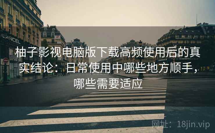 柚子影视电脑版下载高频使用后的真实结论：日常使用中哪些地方顺手，哪些需要适应