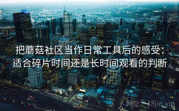 把蘑菇社区当作日常工具后的感受：适合碎片时间还是长时间观看的判断