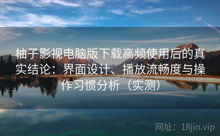 柚子影视电脑版下载高频使用后的真实结论：界面设计、播放流畅度与操作习惯分析（实测）