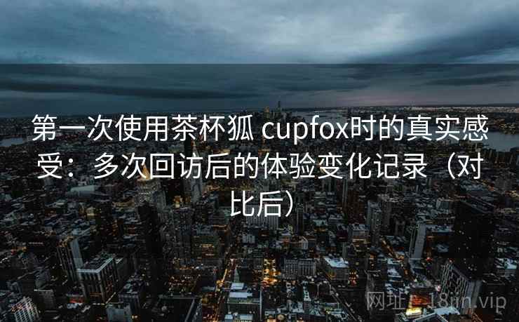 第一次使用茶杯狐 cupfox时的真实感受:多次回访后的体验变化记录(对比后) 第一次使用茶杯狐 cupfox时的真实感受:多次回访后的体验变化记录(对比后)