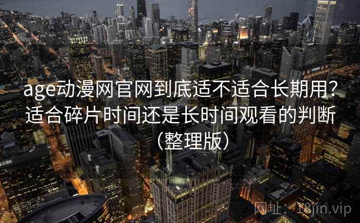 age动漫网官网到底适不适合长期用？适合碎片时间还是长时间观看的判断（整理版）