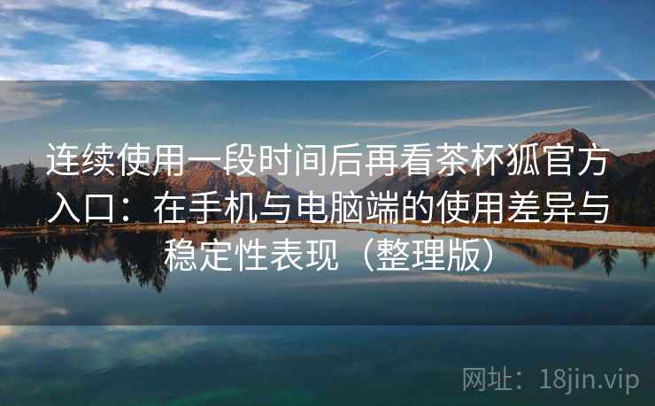 连续使用一段时间后再看茶杯狐官方入口：在手机与电脑端的使用差异与稳定性表现（整理版）