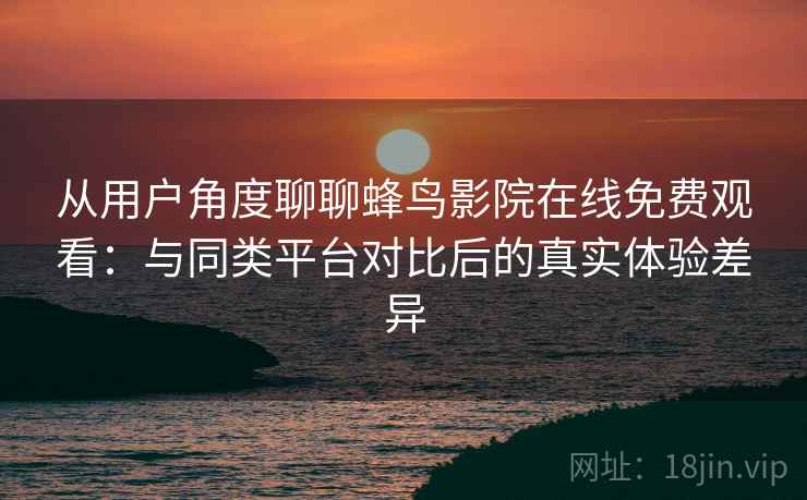从用户角度聊聊蜂鸟影院在线免费观看：与同类平台对比后的真实体验差异