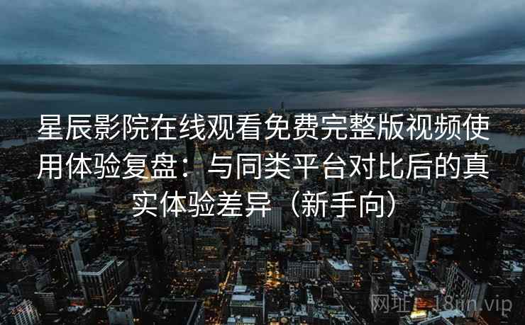 星辰影院在线观看免费完整版视频使用体验复盘：与同类平台对比后的真实体验差异（新手向）
