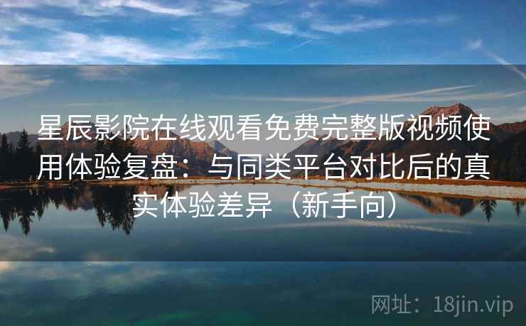 星辰影院在线观看免费完整版视频使用体验复盘：与同类平台对比后的真实体验差异（新手向）