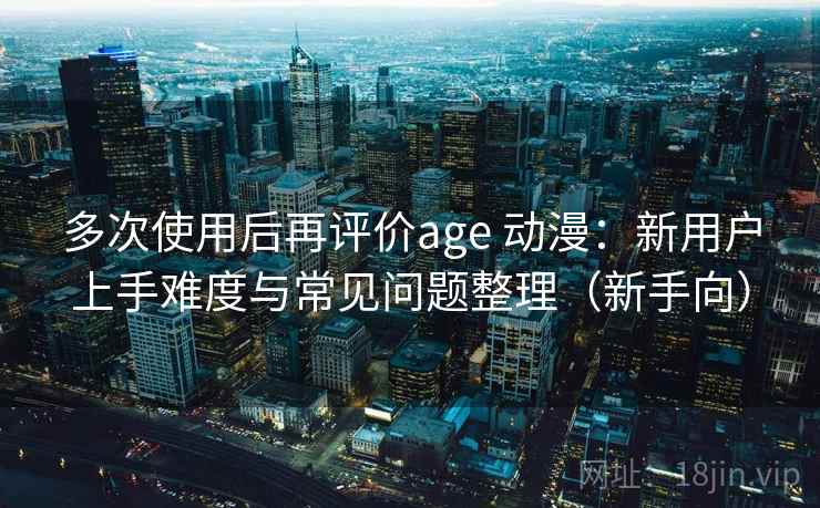 多次使用后再评价age 动漫:新用户上手难度与常见问题整理(新手向) 多次使用后再评价age 动漫:新用户上手难度与常见问题整理(新手向)