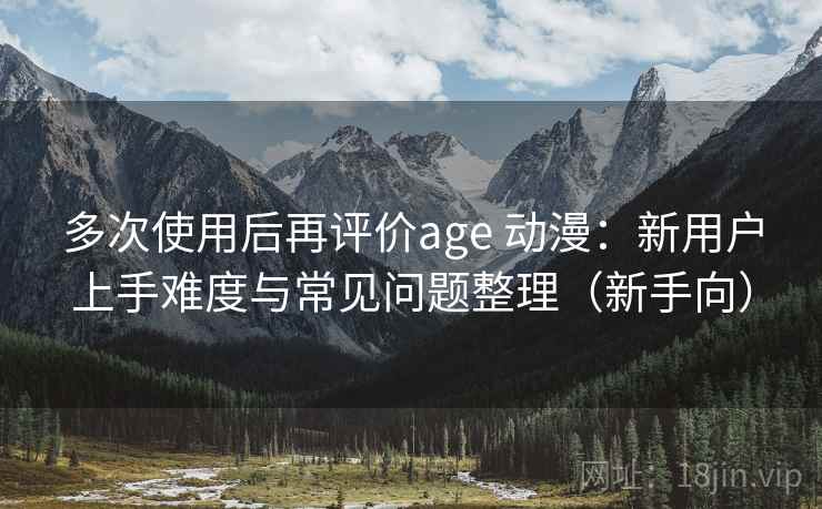 多次使用后再评价age 动漫:新用户上手难度与常见问题整理(新手向) 多次使用后再评价age 动漫:新用户上手难度与常见问题整理(新手向)