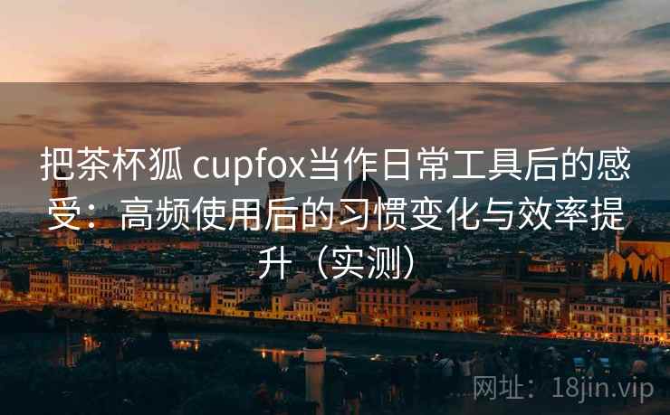 把茶杯狐 cupfox当作日常工具后的感受:高频使用后的习惯变化与效率提升(实测) 把茶杯狐 cupfox当作日常工具后的感受:高频使用后的习惯变化与效率提升(实测)