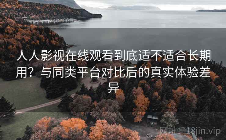 人人影视在线观看到底适不适合长期用？与同类平台对比后的真实体验差异