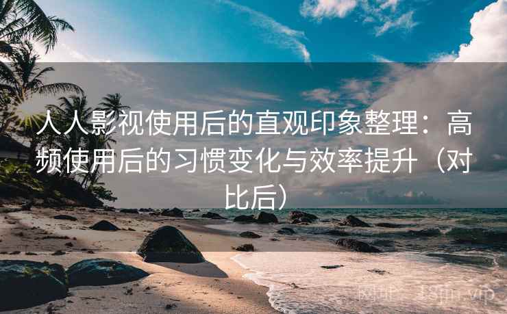 人人影视使用后的直观印象整理：高频使用后的习惯变化与效率提升（对比后）